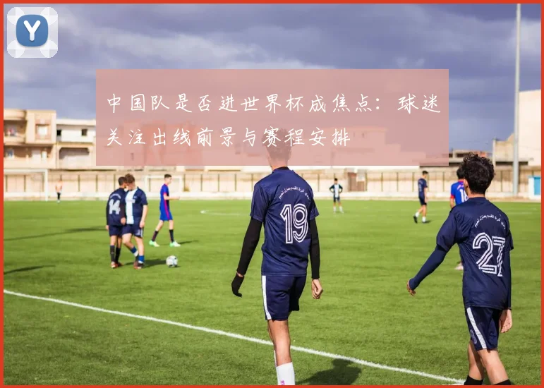 中国队是否进世界杯成焦点:球迷关注出线前景与赛程安排