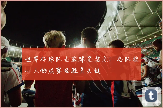 世界杯球队当家球星盘点：各队核心人物成赛场胜负关键