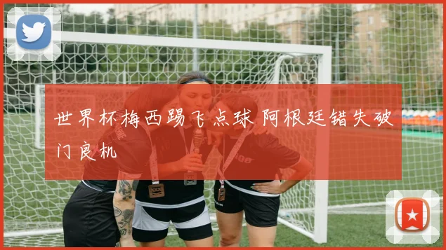 世界杯梅西踢飞点球 阿根廷错失破门良机