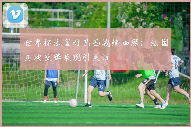 世界杯法国对巴西战绩回顾：法国历次交锋表现引关注