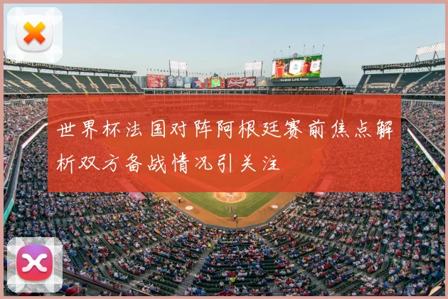 世界杯法国对阵阿根廷赛前焦点解析双方备战情况引关注