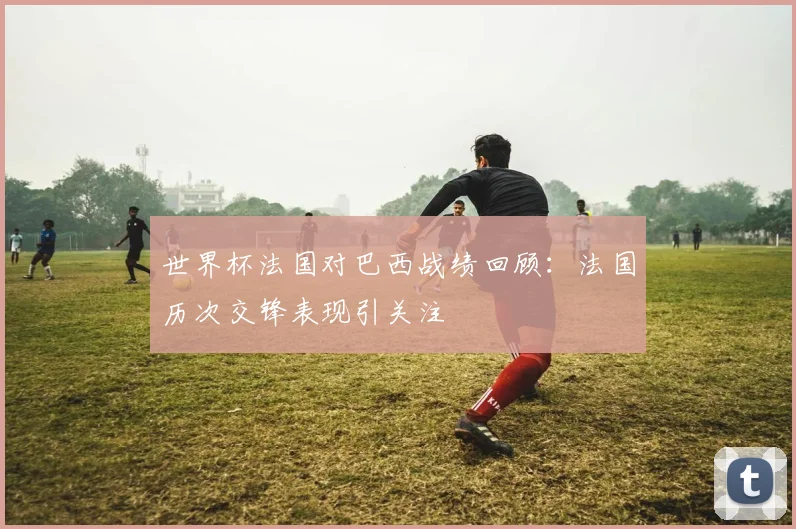 世界杯法国对巴西战绩回顾：法国历次交锋表现引关注